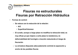 Fisuras no estructurales
Fisuras por Retracción Hidráulica
• Formas de control:
– Se reduce con la reducción de la relación:
• A/C
• Superficie/Volumen
– El curado, aunque a largo plazo no modifica la retracción total, es
muy eficaz ya que mejora a corto plazo la resistencia y la
deformabilidad del hormigón a tracción reduciendo el riesgo de
fisuración
– La armadura dispuesta adecuadamente controla la separación y
ancho de las posibles fisuras
 