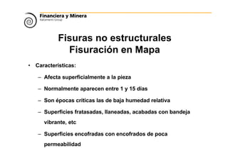 Fisuras no estructurales
Fisuración en Mapa
• Características:
– Afecta superficialmente a la pieza
– Normalmente aparecen entre 1 y 15 días
– Son épocas críticas las de baja humedad relativa
– Superficies fratasadas, llaneadas, acabadas con bandeja
vibrante, etc
– Superficies encofradas con encofrados de poca
permeabilidad
 