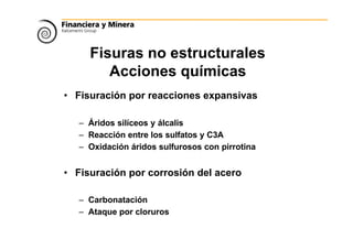 Fisuras no estructurales
Acciones químicas
• Fisuración por reacciones expansivas
– Áridos silíceos y álcalis
– Reacción entre los sulfatos y C3A
– Oxidación áridos sulfurosos con pirrotina
• Fisuración por corrosión del acero
– Carbonatación
– Ataque por cloruros
 