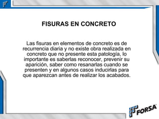 FISURAS EN CONCRETO Las fisuras en elementos de concreto es de recurrencia diaria y no existe obra realizada en concreto que no presente esta patología, lo importante es saberlas reconocer, prevenir su aparición, saber como resanarlas cuando se presenten y en algunos casos inducirlas para que aparezcan antes de realizar los acabados. 