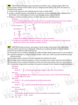 10
	26	 (UFPel-RS) Uma lâmpada usada normalmente em Pelotas, onde a voltagem (ddp) é 220 V, não
queima quando utilizada em Rio Grande, em que a voltagem da rede elétrica é de 110 V. No entanto, na
situação inversa, queima.
a)	 O efeito Joule explica por que a lâmpada queima. O que é o efeito Joule?
b)	 Compare, qualitativamente, a intensidade da corrente que circula na lâmpada usada normalmente em
Rio Grande, com a intensidade da corrente nessa lâmpada quando usada em Pelotas.
c)	 Explique, com base na análise anterior e no efeito Joule, por que a lâmpada queima.
	27	 (UEM-PR) Em dias de inverno, nem sempre o ato de acordar é interessante. Pior ainda quando
o chuveiro elétrico não funciona corretamente. Sabendo que a potência dissipada no resistor é função
exclusiva de sua resistência, pode-se afirmar que:
(01)	Na posição inverno a potência dissipada no resistor será tanto maior quanto maior for a sua ­resistência.
(02)	A potência dissipada é a mesma na posição inverno e verão, pois o efeito Joule não transforma energia
elétrica em calor.
(04)	Na posição verão a corrente no circuito independe da resistência do resistor.
(08)	Na posição verão a potência dissipada no resistor será tanto menor quanto maior for a sua ­resistência.
(16)	Na posição inverno, a potência dissipada no resistor será tanto maior quanto menor for a sua ­resistência.
(32)	A temperatura da água tanto na posição verão quanto na posição inverno independe da potência dissipada.
Resolução:
a)	 Efeito Joule é a transformação de energia elétrica em energia térmica que ocorre num condutor
	 de resistência elétrica não-nula, quando este é percorrido por corrente elétrica.
b) Rio Grande: P
U
P
1
: P
2 2
2
5 5
9 5
9
R R
Em Pelotas
U
R
→
→
10
PP
R
P R
R
P P
9 5
9
5 9 5
220
220
110
4
2
2
2
P
→
	 A potência dissipada pela lâmpada em Pelotas é quatro vezes maior.
c)	 O filamento da lâmpada é obrigado a dissipar, em Pelotas, uma quantidade de energia térmica
	 quatro vezes maior, o que ocasiona sua fusão (queima).
Resolução:
(01)	Falsa.
	 Sendo P
U
Rot
2
5 , a potência será tanto maior quanto menor for a sua resistência.
(02)	Falsa.
	 A potência dissipada não é a mesma nas posições inverno e verão. O efeito Joule transforma
energia elétrica em calor.
(04)	Falsa.
	 Sendo U 5 Ri, a corrente depende da resistência do resistor.
(08)	Correta.
	 Sendo P
U
R
2
5 , a potência será tanto menor quanto maior for R.
(16)	Correta.
	 Veja resolução 01.
(32)	Falsa.
	 A temperatura da água depende da potência dissipada em qualquer posição:
	 Q 5 mcu  →  Pot
t 5 mcu
08 1 16 5 24
 
