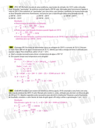 11
	28	 (PUC-SP) No lustre da sala de uma residência, cuja tensão de entrada é de 110 V, estão colocadas
duas lâmpadas “queimadas” de potência nominal igual a 200 W cada, fabricadas para funcionarem ligadas à
rede de 220 V. Para substituir as “queimadas” por uma única, que ilumine o ambiente da mesma forma que
as duas lâmpadas anteriores iluminavam, será preciso que a especificação desta nova lâmpada seja de:
a) 400 W – 110 V	 c) 200 W – 220 V	 e) 100 W – 220 V	
b) 200 W – 110 V	 d) 100 W – 110 V
	29	 (Unicamp-SP) Um forno de microondas opera na voltagem de 120 V e corrente de 5,0 A. Colocam-
se neste forno 200 m, de água à temperatura de 25 °C. Admita que toda a energia do forno é utilizada para
aquecer a água. Para simplificar, adote 1,0 cal 5 4,0 J.
a)	 Qual a energia necessária para elevar a temperatura da água a 100 °C?
b)	 Em quanto tempo essa temperatura será atingida?
	30	 (UnB-DF) Considere um resistor de resistência elétrica igual a 10  conectado a uma fonte com uma
diferença de potencial de 100 V. O calor liberado pelo resistor é, então, utilizado para derreter um bloco de gelo
de 100 g a 0 °C. Quantos segundos serão necessários para derretê-lo totalmente? Despreze a parte fra­cio­ná­ria
do resultado, considere o calor latente de fusão do gelo igual a 80 cal/g e utilize a aproximação: 1 cal 5 4,2 J.
Resolução:
•	Determinação da resistência da lâmpada:
	
P
U
R
R5 5
?
5 
2
220 220
200
→ 242
•	Potência que cada lâmpada dissipava quando ligada em 110 V.
	
P
U
R
W5 5
?
5
2
110 110
242
50
•	Como são duas lâmpadas, a potência total dissipada era de 100 W. Logo a especificação da lâmpada
	 substituta deve ser: 100 W – 110 V.
Resolução:
a)		 V 5 200 m,  →  m 5 200 g (dH2O
5 1 g/m,)
		 c 5 1 cal/g ? °C
	 Dados	 1 cal 5 4 J
	 	 u0
5 25 °C	
	 	 u 5 100 °C
	 Q 5 mcu  →  Q 5 200 ? 1 ? (100 2 25) 5 15 000 cal ou 6 ? 104
J
b) ; P
t
Ui
E
t
120 5
6 10
t
t
4
P Ui
E
s
5 5

5

? 5
?

 5→ → 100
1442443
Resolução:
Para derreter o gelo: Q 5 m ? L  →  Q 5 100 ? 80 5 8 000 cal (33 600 J)
P
U
R
P
100
10
1000 W
2 2
5 5 5→
P
E
t
1000
33 600
t
t 33,6 s5

5

 5→ →
 
