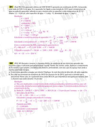 12
	31	 (Esal-MG) Um aquecedor elétrico de 8 000 W/200 V apresenta um rendimento de 80%, fornecendo
uma vazão de 0,08 ,/s de água. Se o aquecedor for ligado a uma tomada de 110 V, qual a temperatura da
água na saída do aquecedor, sabendo-se que a mesma entra no aparelho a uma temperatura de 22 °C?
(Dados: 1 J 5 0,24 cal, calor específico da água 5 1 cal/g ? °C, densidade da água 5 1 kg/,.)
	32	 (PUC-SP) Durante o inverno, o chuveiro elétrico da residência de um eletricista-aprendiz não
esquenta a água o suficiente para proporcionar “aquele” banho. Ele resolve, então, duplicar o comprimento
do fio metálico que compõe a resistência do chuveiro, pretendendo, com isso, que ela aqueça mais ainda a
mesma quantidade de água.
a)	 O eletricista-aprendiz consegue seu intento? Explique. Se você discorda da idéia dele, dê outra sugestão.
b)	 Se a ddp nos terminais da resistência de 100  do chuveiro for de 220 V, qual será a corrente que a
percorrerá? Nesse caso, se o quilowatt-hora custar R$ 0,10, que importância será gasta por semana, caso
o chuveiro seja usado durante 1 h por dia?
Resolução:
	 U 5 220 V
	 P 5 8 000 W
	 rendimento 5 80%
Dados
	 U9 5 110 V
	 u0
5 22 °C
	 1 J 5 0,24 cal	
C
1
0,24
J/g °C5 ?
	 c 5 1 cal/g ? °C
	 d 5 1 kg/, 5 1 000 g/,
Calculando a resistência elétrica do aquecedor: P
U
R
8 000
220
R
6,05
2 2
5 5 → →
Calculando a nova potência (U9 5 110 V): P
U
R
P
110
6,05
2 2
9 5 9 5 9 5→ → P W2 000
Como o rendimento é de 80%, a potência de aquecimento é:
P 5 80% de P9  →  P 5 0,8 ? 2 000  →  P 5 1 600 W
Utilizando a equação: P 5 Vdcu  →  1600 0,08 1000
1
0,24
( 22)5 ? ? ? u 2
4,8 5 u 2 22  →  u 5 26,8 °C
14444244443
123
Resolução:
a)	 Não, pois duplicando o comprimento do fio estaria aumentando a resistência elétrica, que, sob
a mesma ddp, dissiparia menor potência aquecendo menos a água. O eletricista poderia diminuir o
comprimento do fio.
b)	 Dados: R 5 100 ; U 5 220 V; 1 kWh  →  R$ 0,10; t 5 1 h por dia em 1 semana  →  t 5 7 h
	 Aplicando a lei de Ohm:
	 U 5 Ri  →  220 5 100 ? i  →  i 5 2,2 A
	 Calculando a energia consumida em 1 semana:
	
P iU
t
iU
7
2,2 2205

5 5 ? 5→ → →
$ $
T 3 388 W
	 Passando para kWh:
	 T 5 3,388 kWh
	 Calculando o custo semanal:
	 3,388 ? 0,1  R$ 0,34
 
