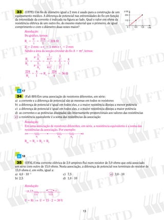 13
	33	 (UFPE) Um fio de diâmetro igual a 2 mm é usado para a construção de um
equipamento médico. A diferença de potencial nas extremidades do fio em função
da intensidade da corrente é indicada na figura ao lado. Qual o valor em ohms da
resistência elétrica de um outro fio, do mesmo material que o primeiro, de igual
comprimento e com o diâmetro duas vezes maior?
U (V)
224
i (A)0,50 1,0
112
	 p.	 17
	34	 (Fafi-BH) Em uma associação de resistores diferentes, em série:
a)	 a corrente e a diferença de potencial são as mesmas em todos os resistores
b)	 a diferença de potencial é igual em todos eles, e a maior resistência dissipa a menor potência
c)	 a diferença de potencial é igual em todos eles, e a maior resistência dissipa a maior potência
d)	 as correntes e as potências dissipadas são inversamente proporcionais aos valores das resistências
e)	 a resistência equivalente é a soma das resistências da as­so­cia­ção
	 p.	 18
	35	 (UFAL) Uma corrente elétrica de 2,0 ampères flui num resistor de 5,0 ohms que está associado
em série com outro de 15,0 ohms. Nesta associação, a diferença de potencial nos terminais do resistor de
15,0 ohms é, em volts, igual a:
a)	 4,0 ? 1021	
c)	 7,5	 e)	 3,0 ? 10
b)	 2,5	 d)	 1,0 ? 10
Resolução:
Do gráfico, temos:
R
U
i1
224
1
2245 5 5 
di
5 2 mm → r1
5 1 mm e r2
5 2 mm
Sendo a área da secção circular do fio A 5 πr2
, temos:
R
R
1
2
2
2
1
1
1
1
1
2
4
1
4
1
5


5 5 5
5
L
A
L
A
r
r
224
R
1
2
1
2
2
2
2
π
π
→ RR2
224
4
5 5 56
A B
R1
R2
R3
Resolução:
Em uma associação de resistores diferentes, em série, a resistência equivalente é a soma das
resistências da associação. Por exemplo:
Req
5 R1
1 R2
1 R3
Resolução:
U 5 Ri  →  U 5 15 ? 2 5 30 V
2 A U
15 �5 �
 