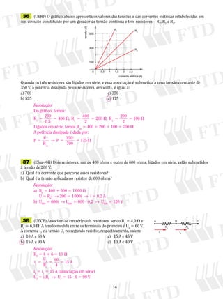 14
	36	 (UERJ) O gráfico abaixo apresenta os valores das tensões e das correntes elétricas estabelecidas em
um circuito constituído por um gerador de tensão contínua e três resistores – R1
, R2
e R3
.
Quando os três resistores são ligados em série, e essa associação é submetida a uma tensão constante de
350 V, a potência dissipada pelos resistores, em watts, é igual a:
a) 700	 c) 350
b) 525	 d) 175
tensão(V)
10 2
100
300
500
R2
R3
R1
0,5 1,5 2,5
corrente elétrica (A)
	37	 (Efoa-MG) Dois resistores, um de 400 ohms e outro de 600 ohms, ligados em série, estão submetidos
à tensão de 200 V.
a)	 Qual é a corrente que percorre esses re­sis­tores?
b)	 Qual é a tensão aplicada no resistor de 600 ohms?
	38	 (UECE) Associam-se em série dois re­sis­to­res, sendo R1
5 4,0  e
R2
 5 6,0 . A tensão medida entre os terminais do primeiro é U1
5 60 V.
A corrente i2
e a tensão U2
no segundo resistor, respectivamente, valem:
a)	 10 A e 60 V	 c)	 15 A e 45 V
b)	 15 A e 90 V	 d)	 10 A e 40 V
A
i2
R2
R1
i2
B C
Resolução:
Do gráfico, temos:
R1
200
400
400
2
200
200
2
1005 5  5 5  5 5 
0,5
; R ; R2 3
Ligados em série, temos Req
5 400 1 200 1 100 5 700 .
A potência dissipada é dada por:
P
U
R
P
eq
5 5 5 
2 2
350
700
175→
Resolução:
a)	 Rp
5 400 1 600 5 1 000 
	 U 5 Rp
i  → 200 5 1 000i  →  i 5 0,2 A
b)	 U600
5 600i  → U600
5 600 ? 0,2  →  U600
5 120 V
Resolução:
RS
5 4 1 6 5 10 
i
U
R
60
4
15 A1
1
1
5 5 5
i2
5 i1
5 15 A (associação em série)
U2
5 i2
R2
  →  U2
5 15 ? 6 5 90 V
 