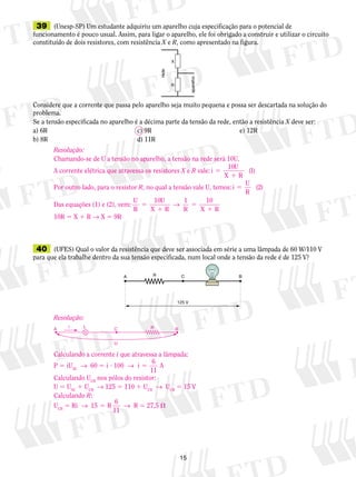 15
	39	 (Unesp-SP) Um estudante adquiriu um aparelho cuja es­­­­pe­­cificação para o potencial de
funcionamento é pouco usual. Assim, para ligar o aparelho, ele foi obrigado a construir e utilizar o circuito
constituído de dois resistores, com resistência X e R, como apresentado na figura.
Considere que a corrente que passa pelo aparelho seja muito pequena e possa ser descartada na solução do
problema.
Se a tensão especificada no aparelho é a décima parte da tensão da rede, então a resistência X deve ser:
a) 6R	 c) 9R	 e) 12R
b) 8R	 d) 11R
X
R
rede
aparelho
	40	 (UFES) Qual o valor da resistência que deve ser associada em série a uma lâmpada de 60 W/110 V
para que ela trabalhe dentro da sua tensão especificada, num local onde a tensão da rede é de 125 V?
C BA
125 V
R
Resolução:
Chamando-se de U a tensão no aparelho, a tensão na rede será 10U.
A corrente elétrica que atravessa os resistores X e R vale:i
U
X R
5
1
10
1( )
Por outro lado, para o resistor R, no qual a tensão vale U, temos:i
U
R
5 ( )2
Das equações (1) e (2), vem:
U
R
U
X R R X R
5
1
5
1
10 1 10
→
10R 5 X 1 R → X 5 9R
Resolução:
Calculando a corrente i que atravessa a lâmpada:
P 5 iUAC
  →  60 5 i ? 100  →  i
6
11
A5
Calculando UCB
nos pólos do resistor:
U 5 UAC
1 UCB
  → 125 5 110 1 UCB
  →  UCB
5 15 V
Calculando R:
UCB
5 Ri  →  15 R
6
11
5   →  R 5 27,5 
BA C
U
RLi
 