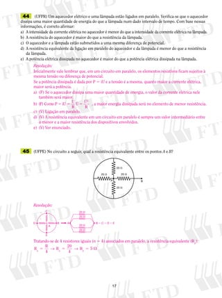 17
	44	 (UFPR) Um aquecedor elétrico e uma lâmpada estão ligados em paralelo. Verifica-se que o aquecedor
dissipa uma maior quantidade de energia do que a lâmpada num dado intervalo de tempo. Com base nessas
informações, é correto afirmar:
a)	 A intensidade da corrente elétrica no aquecedor é menor do que a intensidade da corrente elétrica na lâmpada.
b)	 A resistência do aquecedor é maior do que a resistência da lâmpada.
c)	 O aquecedor e a lâmpada estão submetidos a uma mesma diferença de potencial.
d)	 A resistência equivalente da ligação em paralelo do aquecedor e da lâmpada é menor do que a resistência
da lâmpada.
e)	 A potência elétrica dissipada no aquecedor é maior do que a potência elétrica dissipada na lâmpada.
	45	 (UFPE) No circuito a seguir, qual a resistência equivalente entre os pontos A e B?
BA
20 � 20 �
20 �
20 �
Resolução:
Inicialmente vale lembrar que, em um circuito em paralelo, os elementos resistivos ficam sujeitos à
mesma tensão ou diferença de potencial.
Se a potência dissipada é dada por P 5 iU e a tensão é a mesma, quanto maior a corrente elétrica,
maior será a potência.
a)	 (F) Se o aquecedor dissipa uma maior quantidade de energia, o valor da corrente elétrica nele
também será maior.
b)	 (F) Como P 5 5 5iU
U
R
U
U
R
2
, a maior energia dissipada será no elemento de menor resistência.
c)	 (V) Ligação em paralelo.
d)	 (V) A resistência equivalente em um circuito em paralelo é sempre um valor intermediário entre
a menor e a maior resistência dos dispositivos envolvidos.
e)	 (V) Ver enunciado.
Resolução:
Tratando-se de 4 resistores iguais (n 5 4) associados em paralelo, a resistência equivalente (Rp
):
R
R
4
R
20
4p p
5 5 5 → → Rp
5
D B B � C � D � EA
C
A
E
20 �
20 �
20 �
20 �
 