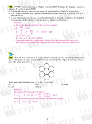 18
	46	 (UFU-MG) Numa residência cuja voltagem constante é 200 V são ligadas dez lâmpadas em paralelo,
cada uma de resistência igual a 400 .
a)	 Explique pelo menos um inconveniente possível de ser observado se a ligação for feita em série.
b)	 Qual a energia consumida pelas lâmpadas nessa residência durante vinte dias, se cada uma delas ficar
acesa 5 h por dia?
c)	 Se uma das lâmpadas queimar, qual será a alteração na potência dissipada em cada uma das lâmpadas?
Nesse caso, haverá alteração na corrente que percorre cada lâmpada? Justifique.
	47	 (Mack-SP) Para a transmissão de energia elétrica, constrói-se um cabo composto por 7 fios de uma
liga de cobre de área de secção transversal 10 mm2
cada um, como mostra a figura. A resistência elétrica
desse cabo, a cada quilômetro, é:
(Dado: resistividade da liga de cobre 5 2,1 ? 1022
 ? mm2
/m.)
a) 2,1 	 c) 1,2 	 e) 0,3 
b) 1,8 	 d) 0,6 
	 p.	 21
Resolução:
a)	 Se uma das lâmpadas queimar, todas as outras se apagam.
b)	 R
400
10
40
P
U
R
P
200
40
p
T
2
p
T
2
5 5 
5 5 5 5→ → P W kWT
1000 1
	 t 5 5 ? 20 5 100 h
	 E 5 Pt  →  E 5 1 ? 100 5 100 kWh
c)	 A potência dissipada em cada lâmpada e a corrente que percorre cada uma delas não se
	 alteram porque, em paralelo, as lâmpadas continuam submetidas à mesma tensão elétrica.
Resolução:
A resistência elétrica de cada fio é dada por:
R R
m
m
mm
5  5 ?  ? ?
?
5 2

A
2,1
mm
2,1
2
→ 10
1 10
10
2
3
2
A resistência elétrica do cabo formado por 7 fios paralelos é dada por:
R
R
Req eq
5 5 5 
7
0→
2,1
7
,3
 