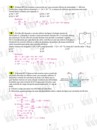 4	 (Unifesp-SP) Um condutor é percorrido por uma corrente elétrica de intensidade i 5 800 mA.
Conhecida a carga elétrica elementar, e 5 1,6 3 10219
C, o número de elétrons que atravessa uma seção
normal desse condutor, por segundo, é:
a) 8,0 3 1019
		 c) 5,0 3 1018
	 e) 1,6 3 1022
b) 5,0 3 1020
		 d) 1,6 3 1020
	 5	 (Uni-Rio-RJ) Quando o circuito elétrico da figura é fechado através do
interruptor C, a lâmpada L acende e assim permanece durante 40 s. A corrente elétrica
que atravessa o fio de cobre do circuito durante esse período é constante e igual a
0,4 A. Considerando que cada átomo de cobre contribui só com um elétron livre para o
transporte de corrente elétrica, a ordem de grandeza, em gramas, da massa mínima de
cobre necessária para gerar essa corrente elétrica é:
(Dados: número de Avogadro  6,0 3 1023
; carga elementar 5 1,6 3 10219
C; massa de 1 mol de cobre  64 g.)
a) 1022
		 c) 100
	 e) 102
 
b) 1021
		 d) 101
C
L
	 6	 (Unicamp-SP) A figura ao lado mostra como se pode dar
um banho de prata em objetos como, por exemplo, talheres. O
dispositivo consiste de uma barra de prata e do objeto que se
quer banhar imersos em uma solução condutora de eletricidade.
Considere que uma corrente de 6,0 A passa pelo circuito e que
cada coulomb de carga transporta aproximadamente 1,1 mg de
prata.
a)	 Calcule a carga que passa nos eletrodos em uma hora.
b)	 Determine quantos gramas de prata são depositados sobre o objeto da figura em um banho de 20 min.
i i
barra de prata
objeto que leva
o banho de prata
solução
Resolução:
i
ne
n
i
n5


5

5
? 
5
?
?
5 ?2
Q
t t
t
e
0,8
1,6
5,0→ →
1
10
1019
118
elétrons
Resolução:
Q 5 i ? t → Q 5 0,4 ? 40 5 16 C
Q 5 ne → 16 5 n ? 1,6 ? 10219
→ n 5 1 ? 1020
elétrons
	6 ?1023
	 ——	 64 g
→ x g5
?
?
? 2
64 10
6 23
10
20
2
 1
	1 ? 1020
	 ——	 x
Resolução:
a)	 1 h 5 3 600 s
	
i
Q
t
Q
3 600
Q5


5

 5→ →6 21600 C
b)	 20 min 5 1 200 s
	
i
Q
t
Q
1 200
Q5


5

 5→ →6 7 200 C
	 1,1 mg 5 1,1 ? 1023
g
	 1 C  →  1,1 ? 1023
g
	 7 200 C  →  x
	 x 5 7 200 ? 1,1 ? 1023
  →  x 5 7,92 g
 
