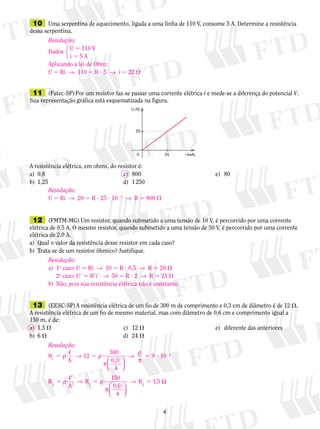 10	 Uma serpentina de aquecimento, ligada a uma linha de 110 V, consome 5 A. Determine a resistência
dessa serpentina.
	11	 (Fatec-SP) Por um resistor faz-se passar uma corrente elétrica i e mede-se a diferença do potencial V.
Sua representação gráfica está es­que­ma­ti­za­da na figura.
A resistência elétrica, em ohms, do re­sis­tor é:
a)	 0,8	 c)	 800	 e)	 80
b)	 1,25	 d)	 1 250
U (V)
20
250 i (mA)
	12	 (FMTM-MG) Um resistor, quando submetido a uma tensão de 10 V, é percorrido por uma corrente
elétrica de 0,5 A. O mesmo resistor, quando submetido a uma tensão de 50 V, é percorrido por uma corrente
elétrica de 2,0 A.
a)	 Qual o valor da resistência desse resistor em cada caso?
b)	 Trata-se de um resistor ôhmico? Justifique.
	13	 (EESC-SP) A resistência elétrica de um fio de 300 m de comprimento e 0,3 cm de diâmetro é de 12 .
A resistência elétrica de um fio de mesmo material, mas com diâmetro de 0,6 cm e comprimento igual a
150 m, é de:
a)	 1,5 	 c)	 12 	 e)	 diferente das anteriores
b)	 6 	 d)	 24 
Resolução:
Dados
	 U 5 110 V
	 i 5 5 A
Aplicando a lei de Ohm:
U 5 Ri  →  110 5 R ? 5  →  i 5 22 
123
Resolução:
U 5 Ri  →  20 5 R ? 25 ? 1023
  →  R 5 800 
Resolução:
a)	 1o
caso: U 5 Ri  →  10 5 R ? 0,5  →  R 5 20 
	 2o
caso: U9 5 R9i9  →  50 5 R ? 2  →  R 5 25 
b)	 Não, pois sua resistência elétrica não é constante.
Resolução:
R
A
12
300
0,3
4
9 101 2
4
5 5 5 ? 2
ρ → ρ
π
→
ρ
π





R
A
R
150
0,6
4
R ,52 2 2 2
5
9
9
5 5ρ → ρ
π
→





1 Ω
 