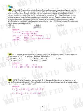 21	 (Unifesp-SP) Atualmente, a maioria dos aparelhos eletrônicos, mesmo quando desligados, mantêm-
se em standby, palavra inglesa que nesse caso significa “pronto para usar”. Manter o equipamento nesse
modo de operação reduz o tempo necessário para que volte a operar e evita o desgaste provocado nos
circuitos internos devido a picos de tensão que aparecem no instante em que é ligado. Em outras palavras,
um aparelho nessa condição está sempre parcialmente ligado e, por isso, consome energia. Suponha que
uma televisão mantida em standby dissipe uma potência de 12 watts e que o custo do quilowatt-hora é
R$ 0,50. Se ela for mantida em standby durante um ano (adote 1 ano 5 8 800 horas), o custo do consumo de
energia será, aproximadamente, de:
a) R$ 1,00		 c) R$ 25,00	 e) R$ 200,00
b) R$ 10,00		 d) R$ 50,00
	 p.	 14
	22	 (PUCCamp-SP) Qual a intensidade da corrente elétrica que atravessa o filamento de uma lâmpada de
incandescência de 120 V e 60 W? Qual a resistência do filamento?
a)	 0,50 A e 2,4 ? 102
	 c)	 1,50 A e 0,80 ? 102
	 e)	 n.d.a.
b)	 1,00 A e 4,8 ? 102
	 d)	 1,00 A e 1,2 ? 102

	23	 (UFPB) Um chuveiro elétrico tem resistência de 24  e, quando ligado à rede de fornecimento de
energia, fornece uma potência de 2 kW. Qual o valor, em ohms, da resistência que deveria ser usada para que
o chuveiro tivesse a sua potência triplicada?
Resolução:
E 5 P ? t
	 P 5 12 W 5 12 ? 1023
kW
	 t 5 8 800 5 8,8 ? 103
s
E 5 12 ? 1023
? 8,8 ? 103
→ E 5 105,6 kWh
	 1 kWh	 ——	 R$ 0,50	
→ custo 5 105,6 ? 0,5 5 52,80
	105,6 kWh	 ——	 custo
123
Resolução:
P 5 iU  →  60 5 i ? 120  →  i 5 0,5 A
U 5 Ri  →  120 5 R ? 0,5  →  R 5 2,4 ? 102

Resolução:
P
U
R
2 10
U
24
2
3
2
5 ? 5 5 ?→ → U V2 3 2
48 10
P 3P
U
R
3 2 10
2
3
9 5 5 ? ? 9 5 → → R 8
 