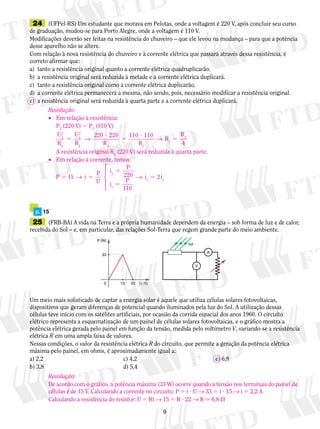 24	 (UFPel-RS) Um estudante que morava em Pelotas, onde a voltagem é 220 V, após concluir seu curso
de graduação, mudou-se para Porto Alegre, onde a voltagem é 110 V.
Modificações deverão ser feitas na resistência do chuveiro – que ele levou na mudança – para que a potência
desse aparelho não se altere.
Com relação à nova resistência do chuveiro e à corrente elétrica que passará através dessa resistência, é
correto afirmar que:
a)	 tanto a resistência original quanto a corrente elétrica quadru­plicarão.
b)	 a resistência original será reduzida à metade e a corrente elétrica duplicará.
c)	 tanto a resistência original como a corrente elétrica duplicarão.
d)	 a corrente elétrica permanecerá a mesma, não sendo, pois, necessário modificar a resistência original.
e)	 a resistência original será reduzida à quarta parte e a corrente elétrica duplicará.
	 p.	 15
	25	 (FRB-BA) A vida na Terra e a própria humanidade dependem da energia – sob forma de luz e de calor,
recebida do Sol – e, em particular, das relações Sol-Terra que regem grande parte do meio ambiente.
Um meio mais sofisticado de captar a energia solar é aquele que utiliza células solares fotovoltaicas,
dispositivos que geram diferenças de potencial quando iluminados pela luz do Sol. A utilização dessas
células teve início com os satélites artificiais, por ocasião da corrida espacial dos anos 1960. O circuito
elétrico representa a esquematização de um painel de células solares fotovoltaicas, e o gráfico mostra a
potência elétrica gerada pelo painel em função da tensão, medida pelo voltímetro V, variando-se a resistência
elétrica R em uma ampla faixa de valores.
Nessas condições, o valor da resistência elétrica R do circuito, que permite a geração da potência elétrica
máxima pelo painel, em ohms, é aproximadamente igual a:
a) 2,2	 c) 4,2	 e) 6,8
b) 3,8	 d) 5,4
P (W)
33
U (V)150 20
A
V
luz
Resolução:
•	 Em relação à resistência:
	 P2
(220 V) 5 P1
(110 V)
	
U
R
U
R R R
R
R2
2
2
1
2
1 2 1
1
2220 220 110 110
4
5
?
5
?
5→ →
	 A resistência original R2
(220 V) será reduzida à quarta parte.
•	 Em relação à corrente, temos:
	
P i i
P
U
i
P
i
P
i i5 5
5
5
5U → →
2
1
1 2
220
110
2





Resolução:
De acordo com o gráfico, a potência máxima (33 W) ocorre quando a tensão nos terminais do painel de
células é de 15 V. Calculando a corrente no circuito: P 5 i ? U → 33 5 i ? 15 → i 5 2,2 A
Calculando a resistência do resistor: U 5 Ri → 15 5 R ? 22 → R . 6,8 V
 