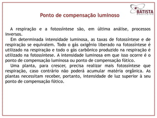 Ponto de compensação luminoso

   A respiração e a fotossíntese são, em última análise, processos
inversos.
   Em determinada intensidade luminosa, as taxas de fotossíntese e de
respiração se equivalem. Todo o gás oxigênio liberado na fotossíntese é
utilizado na respiração e todo o gás carbônico produzido na respiração é
utilizado na fotossíntese. A intensidade luminosa em que isso ocorre é o
ponto de compensação luminosa ou ponto de compensação fótico.
   Uma planta, para crescer, precisa realizar mais fotossíntese que
respiração, caso contrário não poderá acumular matéria orgânica. As
plantas necessitam receber, portanto, intensidade de luz superior à seu
ponto de compensação fótico.
 