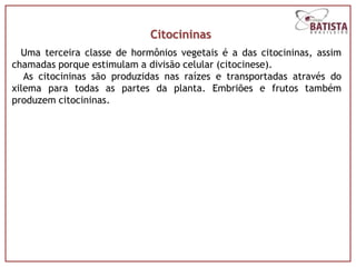 Citocininas
  Uma terceira classe de hormônios vegetais é a das citocininas, assim
chamadas porque estimulam a divisão celular (citocinese).
   As citocininas são produzidas nas raízes e transportadas através do
xilema para todas as partes da planta. Embriões e frutos também
produzem citocininas.
 