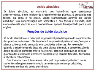 Ácido abscísico
 O ácido abscísio, ao contrário dos hormônios que estudamos
anteriormente, é um inibidor do crescimento das plantas. É produzido nas
folhas, na coifa e no caule, sendo transportado através do tecido
condutor. Sua concentração nas sementes e nos frutos é elevada, mas
ainda não está claro se ele é produzido ou apenas transportado para esses
orgãos.
                    Funções do ácido abscísico

 O ácido abscísico é o principal responsável pelo bloqueio do crescimento
das plantas no inverno. Ele também é responsável pelas alterações que a
planta sofre quando colocada em condições adversas. Por exemplo,
quando o suprimento de água de uma planta diminui, a concentração de
ácido abscísico aumenta muito nas folhas. Isso faz com que as células-
guardas dos estômatos eliminem potássio e se tornem flácidas, fechando
a abertura estomática.
   O ácido abscísico é também o principal responsável pelo fato de as
sementes não germinarem imediatamente após serem produzidas,
fenômeno conhecido como dormência.
 
