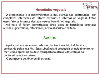 Hormônios vegetais
  O crescimento e o desenvolvimento das plantas são controlados por
complexas interações de fatores externos e internos ao vegetal. Entre
esses fatores internos destacam-se os hormônios vegetais.
  Até hoje já foram identificados cinco tipos de hormônios vegetais:
auxinas, giberelinas, citocininas, ácido abscísico e etileno.


                               Auxinas

  A principal auxina encontrada nas plantas é o ácido indolacético,
conhecido pela sigla AIA. Essa substância é produzida principalmente no
meristema apical do caule e transportada através das células do
parênquima até as raízes.
  O transporte do AIA é unidirecional.
 
