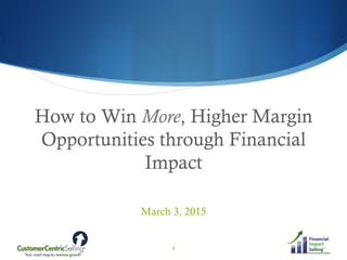How to Win More, Higher Margin
Opportunities through Financial
Impact
March 3, 2015
1
 