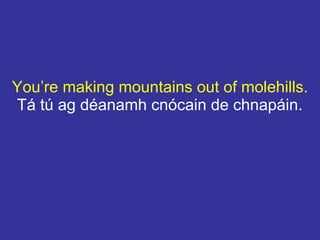 You’re making mountains out of molehills.
Tá tú ag déanamh cnócain de chnapáin.
 