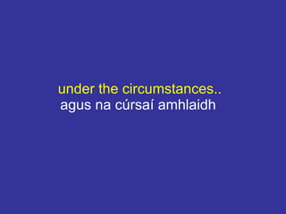 under the circumstances..
agus na cúrsaí amhlaidh
 
