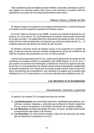 101
Todo ciudadano puede ser objeto de estas medidas, nacionales, extranjeros o perso-
nas sujetas a un proceso judicial. Pero como ya se mencionó no pueden serlo los
legisladores, por gozar de inmunidad parlamentaria (caso Alem).
Habeas Corpus y Estado de Sitio
El habeas corpus es la garantía que protege la libertad física. La doctrina discutía
si el estado de sitio suspende la garantía del habeas corpus.
En el año 1984 se sanciona la ley 23098: "Cuando sea limitada la libertad de una
persona, en virtud del art. 23, el procedimiento de habeas corpus podrá comprobar
en el caso concreto: 1) la legitimidad de la declaración de estado de sitio, 2) la corre-
lación entre la orden de detención y la situación que motivó el estado de sitio, 3)..., 4)
el efectivo ejercicio del derecho de opción de salir del país."
El derecho a formular acción de habeas corpus no se suspende en el estado de
sitio, no solo por esta ley, sino por mandato constitucional, ya que en la Reforma de
1994 se incorporó esta prevención en el art. 43 último párrafo.
A pesar de la jurisprudencia de la C.S.J. sobre que la declaración de estado de sitio
constituye una cuestión política no judiciable, la ley 23098 dispuso en su art. 4 inc. 1
que cuando una persona vea restringida su libertad en virtud de la vigencia del esta-
do de sitio, en el procedimiento de habeas corpus podrá comprobarse la legitimidad
de aquella declaración. No implica que los jueces puedan decidir sobre la oportuni-
dad o conveniencia de la declaración, solo constata si el órgano que la declara está
habilitado por la C.N. para hacerlo y si reúne los requisitos que establece el art. 23.
Los derechos en la Constitución
Declaraciones, derechos y garantías
El capítulo I de nuestra C.N. consagra tres tipos de normas:
1.- Las Declaraciones: son enunciados solemnes, manifestaciones políticas, eco-
nómicas, sociales, religiosas y culturales que configuran la Nación Argentina.
Por ej. La forma de gobierno u de estado, la relación con la Iglesia Católica.
2.- Los Derechos: consagra facultades de hacer, no hacer, de exigir determinado
comportamiento del estado o de terceros.
3.- Las Garantías: son instrumentos creados a favor de las personas que prote-
gen los derechos consagrados en la C.N.
 