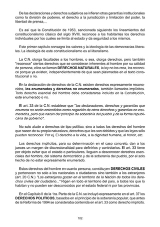 102
De las declaraciones y derechos subjetivos se infieren otras garantías institucionales
como la división de poderes, el derecho a la jurisdicción y limitación del poder, la
libertad de prensa,...
Es así que la Constitución de 1953, sancionada siguiendo los lineamientos del
constitucionalismo clásico del siglo XVIII, reconoce a los habitantes los derechos
individuales por los cuales se limita al estado y da seguridad a los mismos.
Este primer capítulo consagra los valores y la ideología de las democracias libera-
les. La ideología de este constitucionalismo es el liberalismo.
La C.N. otorga facultades a los hombres, o sea, otorga derechos, pero también
"reconoce" ciertos derechos que se consideran inherentes al hombre por su calidad
de persona, ellos se llaman DERECHOS NATURALES, la ley no los crea, los recono-
ce porque ya existen, independientemente de que sean plasmadas en el texto cons-
titucional o no.
En la declaración de derechos de la C.N. existen derechos expresamente recono-
cidos, los enumerados y derechos no enumerados, también llamados implícitos.
Todo derecho esencial del hombre debe considerarse incluido en la Constitución,
esté enumerado o no.
El art. 33 de la C.N. establece que "las declaraciones, derechos y garantías que
enumera no serán entendidos como negación de otros derechos y garantías no enu-
merados, pero que nacen del principio de soberanía del pueblo y de la forma republi-
cana de gobierno".
No solo alude a derechos de tipo político, sino a todos los derechos del hombre
que nacen de su propia naturaleza, derechos que les son debidos y que las leyes sólo
pueden reconocer. Por ej. El derecho a la vida, a la dignidad humana, al honor, etc.
Los derechos implícitos, para su determinación en el caso concreto, dan a los
jueces un margen de discrecionalidad para definirlos y controlarlos. El art. 33 tiene
por objeto evitar que el estado o particulares, lleguen a desconocer derechos esen-
ciales del hombre, del sistema democrático y de la soberanía del pueblo, por el solo
hecho de no estar expresamente enumerado.
Estos derechos del hombre en cuanto persona, constituyen DERECHOS CIVILES
y pertenecen no solo a los nacionales o ciudadanos sino también a los extranjeros
(art. 20 C.N.) "Los extranjeros gozan en el territorio de la Nación de todos los dere-
chos civiles del ciudadano..." Rigen en todo el territorio del país, a todos los que lo
habitan y no pueden ser desconocidos por el estado federal ni por las provincias.
En el Capítulo II de la 1ra. Parte de la C.N. se incluyó expresamente en el art. 37 los
DERECHOS POLITICOS, basados en el principio de la soberanía popular, que antes
de la Reforma de 1994 se consideraba contenida en el art.33 como derecho implícito.
 