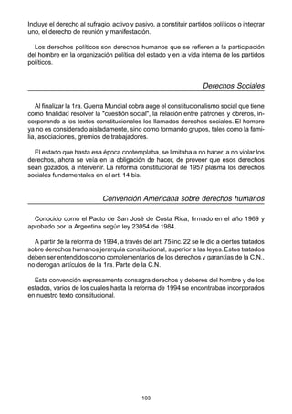 103
Incluye el derecho al sufragio, activo y pasivo, a constituir partidos políticos o integrar
uno, el derecho de reunión y manifestación.
Los derechos políticos son derechos humanos que se refieren a la participación
del hombre en la organización política del estado y en la vida interna de los partidos
políticos.
Derechos Sociales
Al finalizar la 1ra. Guerra Mundial cobra auge el constitucionalismo social que tiene
como finalidad resolver la "cuestión social", la relación entre patrones y obreros, in-
corporando a los textos constitucionales los llamados derechos sociales. El hombre
ya no es considerado aisladamente, sino como formando grupos, tales como la fami-
lia, asociaciones, gremios de trabajadores.
El estado que hasta esa época contemplaba, se limitaba a no hacer, a no violar los
derechos, ahora se veía en la obligación de hacer, de proveer que esos derechos
sean gozados, a intervenir. La reforma constitucional de 1957 plasma los derechos
sociales fundamentales en el art. 14 bis.
Convención Americana sobre derechos humanos
Conocido como el Pacto de San José de Costa Rica, firmado en el año 1969 y
aprobado por la Argentina según ley 23054 de 1984.
A partir de la reforma de 1994, a través del art. 75 inc. 22 se le dio a ciertos tratados
sobre derechos humanos jerarquía constitucional, superior a las leyes. Estos tratados
deben ser entendidos como complementarios de los derechos y garantías de la C.N.,
no derogan artículos de la 1ra. Parte de la C.N.
Esta convención expresamente consagra derechos y deberes del hombre y de los
estados, varios de los cuales hasta la reforma de 1994 se encontraban incorporados
en nuestro texto constitucional.
 