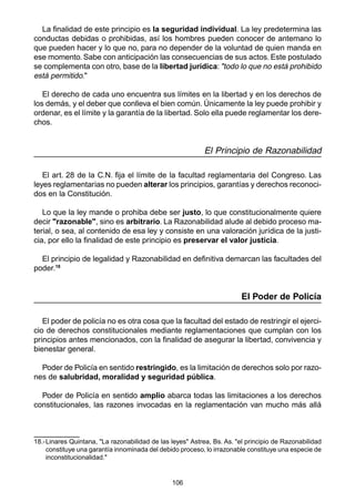 106
La finalidad de este principio es la seguridad individual. La ley predetermina las
conductas debidas o prohibidas, así los hombres pueden conocer de antemano lo
que pueden hacer y lo que no, para no depender de la voluntad de quien manda en
ese momento. Sabe con anticipación las consecuencias de sus actos. Este postulado
se complementa con otro, base de la libertad jurídica: "todo lo que no está prohibido
está permitido."
El derecho de cada uno encuentra sus límites en la libertad y en los derechos de
los demás, y el deber que conlleva el bien común. Únicamente la ley puede prohibir y
ordenar, es el límite y la garantía de la libertad. Solo ella puede reglamentar los dere-
chos.
El Principio de Razonabilidad
El art. 28 de la C.N. fija el límite de la facultad reglamentaria del Congreso. Las
leyes reglamentarias no pueden alterar los principios, garantías y derechos reconoci-
dos en la Constitución.
Lo que la ley mande o prohiba debe ser justo, lo que constitucionalmente quiere
decir "razonable", sino es arbitrario. La Razonabilidad alude al debido proceso ma-
terial, o sea, al contenido de esa ley y consiste en una valoración jurídica de la justi-
cia, por ello la finalidad de este principio es preservar el valor justicia.
El principio de legalidad y Razonabilidad en definitiva demarcan las facultades del
poder.18
El Poder de Policía
El poder de policía no es otra cosa que la facultad del estado de restringir el ejerci-
cio de derechos constitucionales mediante reglamentaciones que cumplan con los
principios antes mencionados, con la finalidad de asegurar la libertad, convivencia y
bienestar general.
Poder de Policía en sentido restringido, es la limitación de derechos solo por razo-
nes de salubridad, moralidad y seguridad pública.
Poder de Policía en sentido amplio abarca todas las limitaciones a los derechos
constitucionales, las razones invocadas en la reglamentación van mucho más allá
18.-Linares Quintana, "La razonabilidad de las leyes" Astrea, Bs. As. "el principio de Razonabilidad
constituye una garantía innominada del debido proceso, lo irrazonable constituye una especie de
inconstitucionalidad."
 
