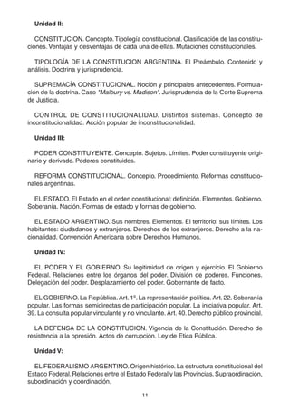 11
Unidad II:
CONSTITUCION. Concepto.Tipología constitucional. Clasificación de las constitu-
ciones. Ventajas y desventajas de cada una de ellas. Mutaciones constitucionales.
TIPOLOGÍA DE LA CONSTITUCION ARGENTINA. El Preámbulo. Contenido y
análisis. Doctrina y jurisprudencia.
SUPREMACÍA CONSTITUCIONAL. Noción y principales antecedentes. Formula-
ción de la doctrina. Caso "Malbury vs. Madison". Jurisprudencia de la Corte Suprema
de Justicia.
CONTROL DE CONSTITUCIONALIDAD. Distintos sistemas. Concepto de
inconstitucionalidad. Acción popular de inconstitucionalidad.
Unidad III:
PODER CONSTITUYENTE. Concepto. Sujetos. Límites. Poder constituyente origi-
nario y derivado. Poderes constituidos.
REFORMA CONSTITUCIONAL. Concepto. Procedimiento. Reformas constitucio-
nales argentinas.
EL ESTADO. El Estado en el orden constitucional: definición. Elementos. Gobierno.
Soberanía. Nación. Formas de estado y formas de gobierno.
EL ESTADO ARGENTINO. Sus nombres. Elementos. El territorio: sus límites. Los
habitantes: ciudadanos y extranjeros. Derechos de los extranjeros. Derecho a la na-
cionalidad. Convención Americana sobre Derechos Humanos.
Unidad IV:
EL PODER Y EL GOBIERNO. Su legitimidad de origen y ejercicio. El Gobierno
Federal. Relaciones entre los órganos del poder. División de poderes. Funciones.
Delegación del poder. Desplazamiento del poder. Gobernante de facto.
EL GOBIERNO.La República.Art. 1º. La representación política.Art. 22. Soberanía
popular. Las formas semidirectas de participación popular. La iniciativa popular. Art.
39. La consulta popular vinculante y no vinculante. Art. 40.Derecho público provincial.
LA DEFENSA DE LA CONSTITUCION. Vigencia de la Constitución. Derecho de
resistencia a la opresión. Actos de corrupción. Ley de Etica Pública.
Unidad V:
EL FEDERALISMO ARGENTINO. Origen histórico. La estructura constitucional del
Estado Federal.Relaciones entre el Estado Federal y las Provincias.Supraordinación,
subordinación y coordinación.
 