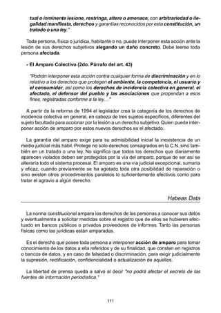 111
tual o inminente lesione, restringa, altere o amenace, con arbitrariedad o ile-
galidad manifiesta, derechos y garantías reconocidos por esta constitución, un
tratado o una ley."
Toda persona, física o jurídica, habitante o no, puede interponer esta acción ante la
lesión de sus derechos subjetivos alegando un daño concreto. Debe leerse toda
persona afectada.
- El Amparo Colectivo (2do. Párrafo del art. 43)
"Podrán interponer esta acción contra cualquier forma de discriminación y en lo
relativo a los derechos que protegen el ambiente, la competencia, el usuario y
el consumidor, así como los derechos de incidencia colectiva en general, el
afectado, el defensor del pueblo y las asociaciones que propendan a esos
fines, registradas conforme a la ley…"
A partir de la reforma de 1994 el legislador crea la categoría de los derechos de
incidencia colectiva en general, en cabeza de tres sujetos específicos, diferentes del
sujeto facultado para accionar por la lesión a un derecho subjetivo. Quien puede inter-
poner acción de amparo por estos nuevos derechos es el afectado.
La garantía del amparo exige para su admisibilidad inicial la inexistencia de un
medio judicial más hábil. Protege no solo derechos consagrados en la C.N. sino tam-
bién en un tratado o una ley. No significa que todos los derechos que diariamente
aparecen violados deben ser protegidos por la vía del amparo, porque de ser así se
alteraría todo el sistema procesal. El amparo es una vía judicial excepcional, sumaria
y eficaz, cuando previamente se ha agotado toda otra posibilidad de reparación o
sino existen otros procedimientos paralelos lo suficientemente efectivos como para
tratar el agravio a algún derecho.
Habeas Data
La norma constitucional ampara los derechos de las personas a conocer sus datos
y eventualmente a solicitar medidas sobre el registro que de ellos se hubieren efec-
tuado en bancos públicos o privados proveedores de informes. Tanto las personas
físicas como las jurídicas están amparadas.
Es el derecho que posee toda persona a interponer acción de amparo para tomar
conocimiento de los datos a ella referidos y de su finalidad, que consten en registros
o bancos de datos, y en caso de falsedad o discriminación, para exigir judicialmente
la supresión, rectificación, confidencialidad o actualización de aquellos.
La libertad de prensa queda a salvo al decir "no podrá afectar el secreto de las
fuentes de información periodística."
 