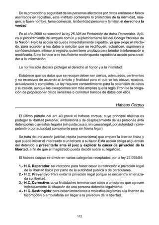 112
De la protección y seguridad de las personas afectadas por datos erróneos o falsos
asentados en registros, este instituto contempla la protección de la intimidad, ima-
gen, el buen nombre, fama comercial, la identidad personal y familiar, el derecho a la
verdad.
En el año 2000 se sancionó la ley 25.326 de Protección de datos Personales. Apli-
ca el procedimiento del amparo común y supletoriamente las del Código Procesal de
la Nación. Pero la acción no queda inmediatamente expedita, ya que exige al afecta-
do, para acceder a los datos o solicitar que se rectifiquen, actualicen, suprimen o
confidencialicen, intimar al registro, quien tiene un plazo para brindar la información o
modificarla. Si no lo hace o es insuficiente recién queda expedita la acción para acce-
der a la información.
La norma solo declara proteger el derecho al honor y a la intimidad.
Establece que los datos que se recojan deben ser ciertos, adecuados, pertinentes
y no excesivos de acuerdo al ámbito y finalidad para el que se los obtuvo, exactos,
actualizados y completos. La ley requiere consentimiento para la obtención de datos
y su cesión, aunque las excepciones son más amplias que la regla. Prohíbe la obliga-
ción de proporcionar datos sensibles o constituir bancos de datos con ellos.
Habeas Corpus
El último párrafo del art. 43 prevé el habeas corpus, cuyo principal objetivo es
proteger la libertad personal, ambulatoria y de desplazamiento de las personas ante
detenciones o arrestos ilegales (sin justa causa, sin causa legal, por autoridad incom-
petente o por autoridad competente pero sin forma legal).
Se trata de una acción judicial, rápida (sumarísima) que ampara la libertad física y
que puede iniciar el interesado o un tercero a su favor. Esta acción obliga al guardián
del detenido a presentarlo ante el juez y explicar la causa de privación de la
libertad, a fin de que el magistrado pueda decidir sobre su legalidad.
El habeas corpus se divide en varias categorías receptados por la ley 23.098/84:
1.- H.C. Reparador: se interpone para hacer cesar la restricción o privación ilegal
de la libertad física por parte de la autoridad pública o de particulares.
2.- H.C. Preventivo: Para evitar la privación ilegal porque se encuentra amenaza-
da su libertad.
3.- H.C. Correctivo: cuya finalidad es terminar con actos u omisiones que agraven
indebidamente la situación de una persona detenida legalmente.
4.- H.C. Restringido: para cesar limitaciones o molestias ilegítimas a la libertad de
locomoción o ambulatoria sin llegar a la privación de la libertad.
 