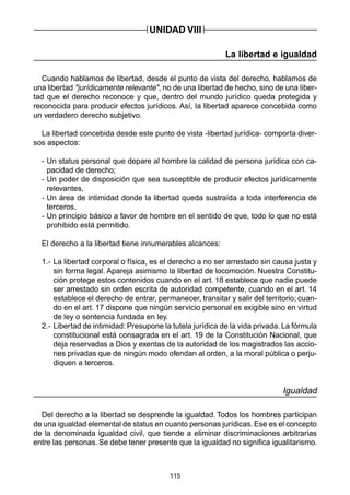 115
La libertad e igualdad
Cuando hablamos de libertad, desde el punto de vista del derecho, hablamos de
una libertad "jurídicamente relevante", no de una libertad de hecho, sino de una liber-
tad que el derecho reconoce y que, dentro del mundo jurídico queda protegida y
reconocida para producir efectos jurídicos. Así, la libertad aparece concebida como
un verdadero derecho subjetivo.
La libertad concebida desde este punto de vista -libertad jurídica- comporta diver-
sos aspectos:
- Un status personal que depare al hombre la calidad de persona jurídica con ca-
pacidad de derecho;
- Un poder de disposición que sea susceptible de producir efectos jurídicamente
relevantes,
- Un área de intimidad donde la libertad queda sustraída a toda interferencia de
terceros,
- Un principio básico a favor de hombre en el sentido de que, todo lo que no está
prohibido está permitido.
El derecho a la libertad tiene innumerables alcances:
1.- La libertad corporal o física, es el derecho a no ser arrestado sin causa justa y
sin forma legal. Apareja asimismo la libertad de locomoción. Nuestra Constitu-
ción protege estos contenidos cuando en el art. 18 establece que nadie puede
ser arrestado sin orden escrita de autoridad competente, cuando en el art. 14
establece el derecho de entrar, permanecer, transitar y salir del territorio; cuan-
do en el art. 17 dispone que ningún servicio personal es exigible sino en virtud
de ley o sentencia fundada en ley.
2.- Libertad de intimidad: Presupone la tutela jurídica de la vida privada. La fórmula
constitucional está consagrada en el art. 19 de la Constitución Nacional, que
deja reservadas a Dios y exentas de la autoridad de los magistrados las accio-
nes privadas que de ningún modo ofendan al orden, a la moral pública o perju-
diquen a terceros.
Igualdad
Del derecho a la libertad se desprende la igualdad. Todos los hombres participan
de una igualdad elemental de status en cuanto personas jurídicas. Ese es el concepto
de la denominada igualdad civil, que tiende a eliminar discriminaciones arbitrarias
entre las personas. Se debe tener presente que la igualdad no significa igualitarismo.
UNIDAD VIII
 
