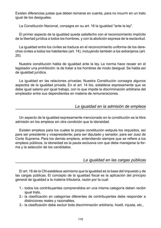 116
Existen diferencias justas que deben tomarse en cuenta, para no incurrir en un trato
igual de los desiguales.
La Constitución Nacional, consagra en su art. 16 la igualdad "ante la ley".
El primer aspecto de la igualdad queda satisfecho con el reconocimiento implícito
de la libertad jurídica a todos los hombres, y con la abolición expresa de la esclavitud.
La igualdad entre los civiles se traduce en el reconocimiento uniforme de los dere-
chos civiles a todos los habitantes (art. 14), incluyendo también a los extranjeros (art.
20).
Nuestra constitución habla de igualdad ante la ley. La norma hace recaer en el
legislador una prohibición: la de tratar a los hombres de modo desigual. Se habla así
de igualdad jurídica.
La igualdad en las relaciones privadas: Nuestra Constitución consagra algunos
aspectos de la igualdad privada. En el art. 14 bis, establece expresamente que se
debe igual salario por igual trabajo, con lo que impide la discriminación arbitraria del
empleador entre sus dependientes en materia de remuneraciones.
La igualdad en la admisión de empleos
Un aspecto de la igualdad expresamente mencionado en la constitución es la libre
admisión en los empleos sin otra condición que la idoneidad.
Existen empleos para los cuales la propia constitución estipula los requisitos, así
para ser presidente y vicepresidente; para ser diputado y senador, para ser Juez de
Corte Suprema. Para los demás empleos, entendiendo siempre que se refiere a los
empleos públicos, la idoneidad es la pauta exclusiva con que debe manejarse la for-
ma y la selección de los candidatos.
La igualdad en las cargas públicas
El art. 16 de la CN establece asimismo que la igualdad es la base del impuesto y de
las cargas públicas. El concepto de la igualdad fiscal es la aplicación del principio
general de igualdad a la materia tributaria, razón por la cual:
1.- todos los contribuyentes comprendidos en una misma categoría deben recibir
igual trato,
2.- la clasificación en categorías diferentes de contribuyentes debe responder a
distinciones reales y razonables,
3.- la clasificación debe excluir toda discriminación arbitraria, hostil, injusta, etc.,
 