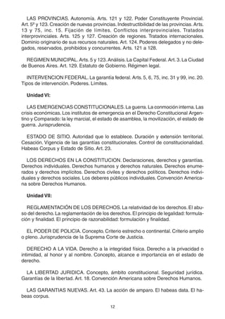12
LAS PROVINCIAS. Autonomía. Arts. 121 y 122. Poder Constituyente Provincial.
Art. 5º y 123. Creación de nuevas provincias. Indestructibilidad de las provincias. Arts.
13 y 75, inc. 15. Fijación de límites. Conflictos interprovinciales. Tratados
interprovinciales. Arts. 125 y 127. Creación de regiones. Tratados internacionales.
Dominio originario de sus recursos naturales. Art. 124. Poderes delegados y no dele-
gados, reservados, prohibidos y concurrentes. Arts. 121 a 128.
REGIMEN MUNICIPAL. Arts. 5 y 123. Análisis. La Capital Federal. Art. 3. La Ciudad
de Buenos Aires. Art. 129. Estatuto de Gobierno. Régimen legal.
INTERVENCION FEDERAL. La garantía federal. Arts. 5, 6, 75, inc. 31 y 99, inc. 20.
Tipos de intervención. Poderes. Límites.
Unidad VI:
LAS EMERGENCIAS CONSTITUCIONALES.La guerra.La conmoción interna.Las
crisis económicas. Los institutos de emergencia en el Derecho Constitucional Argen-
tino y Comparado: la ley marcial, el estado de asamblea, la movilización, el estado de
guerra. Jurisprudencia.
ESTADO DE SITIO. Autoridad que lo establece. Duración y extensión territorial.
Cesación. Vigencia de las garantías constitucionales. Control de constitucionalidad.
Habeas Corpus y Estado de Sitio. Art. 23.
LOS DERECHOS EN LA CONSTITUCION. Declaraciones, derechos y garantías.
Derechos individuales. Derechos humanos y derechos naturales. Derechos enume-
rados y derechos implícitos. Derechos civiles y derechos políticos. Derechos indivi-
duales y derechos sociales. Los deberes públicos individuales. Convención America-
na sobre Derechos Humanos.
Unidad VII:
REGLAMENTACIÓN DE LOS DERECHOS. La relatividad de los derechos. El abu-
so del derecho. La reglamentación de los derechos. El principio de legalidad: formula-
ción y finalidad. El principio de razonabilidad: formulación y finalidad.
EL PODER DE POLICIA. Concepto. Criterio estrecho o continental. Criterio amplio
o pleno. Jurisprudencia de la Suprema Corte de Justicia.
DERECHO A LA VIDA. Derecho a la integridad física. Derecho a la privacidad o
intimidad, al honor y al nombre. Concepto, alcance e importancia en el estado de
derecho.
LA LIBERTAD JURIDICA. Concepto, ámbito constitucional. Seguridad jurídica.
Garantías de la libertad. Art. 18. Convención Americana sobre Derechos Humanos.
LAS GARANTIAS NUEVAS. Art. 43. La acción de amparo. El habeas data. El ha-
beas corpus.
 