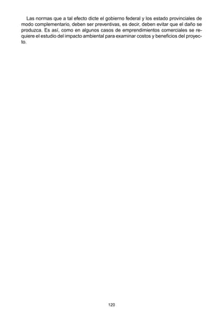 120
Las normas que a tal efecto dicte el gobierno federal y los estado provinciales de
modo complementario, deben ser preventivas, es decir, deben evitar que el daño se
produzca. Es así, como en algunos casos de emprendimientos comerciales se re-
quiere el estudio del impacto ambiental para examinar costos y beneficios del proyec-
to.
 