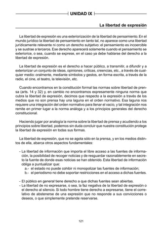 121
La libertad de expresión
La libertad de expresión es una exteriorización de la libertad de pensamiento. En el
mundo jurídico la libertad de pensamiento en tanto tal, no aparece como una libertad
jurídicamente relevante ni como un derecho subjetivo: el pensamiento es incoercible
y se sustrae a terceros. Ese derecho aparecerá solamente cuando el pensamiento se
exteriorice, o sea, cuando se exprese, en el caso ya debe hablarse del derecho a la
libertad de expresión.
La libertad de expresión es el derecho a hacer público, a transmitir, a difundir y a
exteriorizar un conjunto de ideas, opiniones, críticas, creencias, etc., a través de cual-
quier medio: oralmente, mediante símbolos y gestos, en forma escrita, a través de la
radio, el cine, el teatro, la televisión, etc.
Cuando encontramos en la constitución formal las normas sobre libertad de pren-
sa (arts. 14 y 32) y, en cambio no encontramos expresamente ninguna norma que
cubra la libertad de expresión, decimos que respecto a la expresión a través de los
medios que no son prensa hay una laguna en el orden normativo. Esa laguna nos
requiere una integración del orden normativo para llenar el vacío, y tal integración nos
remite en primer lugar a la norma análoga y a los principios generales del derecho
constitucional.
Haciendo jugar por analogía la norma sobre la libertad de prensa y acudiendo a los
principios sobre libertad, podemos sin duda concluir que nuestra constitución protege
la libertad de expresión en todas sus formas.
La libertad de expresión, que no se agota sólo en la prensa, y en los medios distin-
tos de ella, abarca otros aspectos fundamentales:
- La libertad de información que importa el libre acceso a las fuentes de informa-
ción, la posibilidad de recoger noticias y de resguardar razonablemente en secre-
to la fuente de donde esas noticias se han obtenido. Esta libertad de información
obliga a puntualizar que:
a.- el estado no puede cohibir ni monopolizar las fuentes de información;
b.- el periodismo no debe soportar restricciones en el acceso a dichas fuentes.
- El público en general tiene derecho a que dichas fuentes sean abiertas.
- La libertad de no expresarse, o sea, la faz negativa de la libertad de expresión o
el derecho al silencio. Si todo hombre tiene derecho a expresarse, tiene el corre-
lativo de abstenerse de una expresión que no responde a sus convicciones o
deseos, o que simplemente pretende reservarse.
UNIDAD IX
 