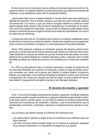 123
El otro artículo de la constitución que se refiere a la libertad de prensa es el art. 32,
según el mismo, el congreso federal no puede dictar leyes que restrinjan la libertad de
imprenta ni que establezcan sobre ella la jurisdicción federal.
¿Qué quiere decir que el congreso federal no puede dictar leyes que restrinjan la
libertad de imprenta? Una corriente considera que toda ley sobre imprenta significa
una restricción a la misma, y que por ende el congreso federal no puede en modo
alguno legislar sobre prensa. Otra corriente interpreta que lo prohibido es la restric-
ción, pero no la regulación razonable, y que por ello el congreso puede legislar sobre
prensa a condición de que lo haga en función de la regla de razonabilidad, sin incurrir
en restricciones arbitrarias.
La segunda parte del art. 32 estipula que tampoco el congreso establecerá sobre
la libertad de imprenta la jurisdicción federal. Literalmente significa que la legislación
sobre imprenta (prohibida al congreso) no será aplicada por tribunales federales.
Hasta 1932 podemos sintetizar la orientación general del derecho judicial emer-
gente de la Jurisprudencia de la Corte diciendo que inhibía la jurisdicción de los tribu-
nales federales en causas por delitos de prensa. Durante toda esta etapa, la incom-
petencia de la justicia federal se considera absoluta y total, cualquiera sea la índole
del delito cometido por medio de la prensa o la investidura de la víctima por él afecta-
da.
En 1932 la jurisprudencia sufre un cambio importante y acepta la jurisdicción de
los tribunales federales con carácter de excepción cuando se trata de delitos comu-
nes cometidos por medio de la prensa que afectan al estado federal, al gobierno
federal, a su seguridad, a los miembros del gobierno federal en orden a sus funciones
o investiduras, etc. O sea que, siempre que está en juego "un bien jurídico de natura-
leza federal" el juzgamiento del delito incumbe a los tribunales federales.
El derecho de enseñar y aprender
El art. 14 de la CN consagra el derecho de enseñar y aprender. Cualquier habitante
o asociación pueden impartir enseñanza y cualquier habitante puede también recibir-
la de quien quiera y donde quiera. Lo que está en debate es el efecto jurídicamente
relevante de la enseñanza así impartida y recibida, o sea el reconocimiento que el
estado debe a los títulos, certificados, diplomas o constancias de los estudios cursa-
dos.
Los principios que deben orientar a la libertad de enseñanza son:
- Los padres tienen derecho a elegir el tipo de enseñanza que prefieren para sus
hijos menores;
- Los hijos menores adultos pueden elegir por sí mismos la orientación espiritual
de su propia enseñanza si no comparten la elegida por sus padres;
 