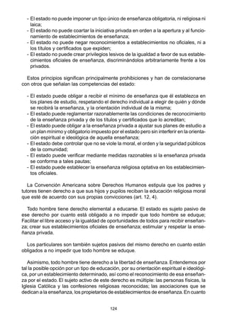 124
- El estado no puede imponer un tipo único de enseñanza obligatoria, ni religiosa ni
laica;
- El estado no puede coartar la iniciativa privada en orden a la apertura y al funcio-
namiento de establecimientos de enseñanza;
- El estado no puede negar reconocimientos a establecimientos no oficiales, ni a
los títulos y certificados que expiden;
- El estado no puede crear privilegios lesivos de la igualdad a favor de sus estable-
cimientos oficiales de enseñanza, discriminándolos arbitrariamente frente a los
privados.
Estos principios significan principalmente prohibiciones y han de correlacionarse
con otros que señalan las competencias del estado:
- El estado puede obligar a recibir el mínimo de enseñanza que él establezca en
los planes de estudio, respetando el derecho individual a elegir de quién y dónde
se recibirá la enseñanza, y la orientación individual de la misma;
- El estado puede reglamentar razonablemente las condiciones de reconocimiento
de la enseñanza privada y de los títulos y certificados que lo acreditan;
- El estado puede obligar a la enseñanza privada a ajustar sus planes de estudio a
un plan mínimo y obligatorio impuesto por el estado pero sin interferir en la orienta-
ción espiritual e ideológica de aquella enseñanza;
- El estado debe controlar que no se viole la moral, el orden y la seguridad públicos
de la comunidad;
- El estado puede verificar mediante medidas razonables si la enseñanza privada
se conforma a tales pautas;
- El estado puede establecer la enseñanza religiosa optativa en los establecimien-
tos oficiales.
La Convención Americana sobre Derechos Humanos estipula que los padres y
tutores tienen derecho a que sus hijos y pupilos reciban la educación religiosa moral
que esté de acuerdo con sus propias convicciones (art. 12, 4).
Todo hombre tiene derecho elemental a educarse. El estado es sujeto pasivo de
ese derecho por cuanto está obligado a no impedir que todo hombre se eduque;
Facilitar el libre acceso y la igualdad de oportunidades de todos para recibir enseñan-
za; crear sus establecimientos oficiales de enseñanza; estimular y respetar la ense-
ñanza privada.
Los particulares son también sujetos pasivos del mismo derecho en cuanto están
obligados a no impedir que todo hombre se eduque.
Asimismo, todo hombre tiene derecho a la libertad de enseñanza. Entendemos por
tal la posible opción por un tipo de educación, por su orientación espiritual e ideológi-
ca, por un establecimiento determinado, así como el reconocimiento de esa enseñan-
za por el estado. El sujeto activo de este derecho es múltiple: las personas físicas, la
Iglesia Católica y las confesiones religiosas reconocidas; las asociaciones que se
dedican a la enseñanza, los propietarios de establecimientos de enseñanza.En cuanto
 