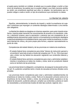 125
al sujeto pasivo también en múltiple: el estado que no puede obligar a recibir un tipo
único de enseñanza, los padres que no pueden obligar a sus hijos menores adultos
as recibir una enseñanza espiritual que ellos no aceptan, los particulares que no
pueden obligar a nadie a recibir un tipo de enseñanza cuya orientación no desea.
La libertad de cátedra
Significa, elementalmente, le derecho de impartir y recibir la enseñanza sin suje-
ción a directivas que impongan un contenido ideológico determinado o una orienta-
ción obligatoria.
La libertad de cátedra se desglosa en diversos aspectos: para quien imparte ense-
ñanza, importa poder transmitir los conocimientos de acuerdo a la orientación, crite-
rio y valoración propios; para la asociación o persona que son propietarios de un
establecimiento educacional; poder imprimir a la enseñanza la orientación ideológica
o espiritual adoptadas en el establecimiento; para quien recibe la enseñanza, la nece-
saria libertad de crítica y de juicio propio para formar y exponer razonadamente su
punto de vista.
Competencias del estado federal y de las provincias en materia de enseñanza.
- El estado federal tiene competencia para dictar "planes de instrucción general y
universitaria" para todo el país a través del congreso (art. 75, inc. 18),lo que equi-
vale a dictar una ley federal de educación regulando sus contenidos básicos y
mínimos.
- El estado federal tiene asimismo competencia para crear y administrar estableci-
mientos d enseñanza en todos los niveles y ciclos, tanto en jurisdicción federal
como en territorio de las provincias.
Las provincias tienen la obligación y competencia, de asegurar la educación prima-
ria (art. 5), pudiendo cumplirlas tanto a través de escuelas primarias oficiales como
privadas.
Las provincias tienen competencia para crear y administrar establecimientos de
enseñanza en todos los niveles y ciclos. Tanto en la educación primaria como en la
enseñanza de los demás niveles y ciclos, las provincias deben ajustarse a la ley
federal de educación, pudiendo adecuar y ampliar sus contenidos y planes en razón
de necesidades y conveniencias locales de todo tipo (cultural, regional, etc.)
 