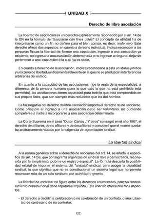 127
Derecho de libre asociación
La libertad de asociación es un derecho expresamente reconocido por el art. 14 de
la CN en la fórmula de "asociarse con fines útiles". El concepto de utilidad ha de
interpretarse como un fin no dañino para el bien común, es decir, inofensivo. Este
derecho ofrece dos aspectos: en cuanto a derecho individual, implica reconocer a las
personas físicas la libertad de: formar una asociación, ingresar a una asociación ya
existente, no ingresar a una asociación determinada o no ingresar a ninguna, dejar de
pertenecer a una asociación d la cual ya es socio.
En cuanto a derecho de la asociación, implica reconocerle a ésta un status jurídico
y una zona de libertad jurídicamente relevante en la que no se produzcan interferencias
arbitrarias del estado.
En cuanto a la capacidad de las asociaciones, rige la regla de la especialidad, a
diferencia de la persona humana (para lo que todo lo que no está prohibido está
permitido), las asociaciones tienen capacidad para todo lo que está comprendido en
sus propios fines, que son siempre más reducidos que los del hombre.
La faz negativa del derecho de libre asociación importa el derecho de no asociarse.
Como principio el ingreso a una asociación debe ser voluntario, no pudiendo
compelerse a nadie a incorporarse a una asociación determinada.
La Corte Suprema en el caso "Outon Carlos J.Y otros" consagró en el año 1967, el
derecho de afiliarse, de no afiliarse y de desafiliarse y consideró que el mismo queda-
ba arbitrariamente violado por la exigencia de agremiación sindical.
La libertad sindical
A la norma genérica sobre el derecho de asociarse del art. 14, se añade la especí-
fica del art. 14 bis, que consagra "la organización sindical libre y democrática, recono-
cida por la simple inscripción e un registro especial". La fórmula descarta la posibili-
dad estatal de imponer el sistema del "unicato" sindical, para acoger la pluralidad
sindical, lo que significa que no es constitucional un sistema legal que no permite
reconocer más de un solo sindicato por actividad o gremio.
La libertad de contratar no figura entre los derechos enumerados, pero su recono-
cimiento constitucional debe reputarse implícito. Esta libertad ofrece diversos aspec-
tos:
- El derecho a decidir la celebración o no celebración de un contrato, o sea: Liber-
tad de contratar o de no contratar;
UNIDAD X
 