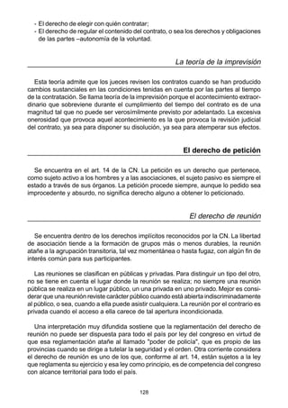 128
- El derecho de elegir con quién contratar;
- El derecho de regular el contenido del contrato, o sea los derechos y obligaciones
de las partes –autonomía de la voluntad.
La teoría de la imprevisión
Esta teoría admite que los jueces revisen los contratos cuando se han producido
cambios sustanciales en las condiciones tenidas en cuenta por las partes al tiempo
de la contratación. Se llama teoría de la imprevisión porque el acontecimiento extraor-
dinario que sobreviene durante el cumplimiento del tiempo del contrato es de una
magnitud tal que no puede ser verosímilmente previsto por adelantado. La excesiva
onerosidad que provoca aquel acontecimiento es la que provoca la revisión judicial
del contrato, ya sea para disponer su disolución, ya sea para atemperar sus efectos.
El derecho de petición
Se encuentra en el art. 14 de la CN. La petición es un derecho que pertenece,
como sujeto activo a los hombres y a las asociaciones, el sujeto pasivo es siempre el
estado a través de sus órganos. La petición procede siempre, aunque lo pedido sea
improcedente y absurdo, no significa derecho alguno a obtener lo peticionado.
El derecho de reunión
Se encuentra dentro de los derechos implícitos reconocidos por la CN. La libertad
de asociación tiende a la formación de grupos más o menos durables, la reunión
atañe a la agrupación transitoria, tal vez momentánea o hasta fugaz, con algún fin de
interés común para sus participantes.
Las reuniones se clasifican en públicas y privadas. Para distinguir un tipo del otro,
no se tiene en cuenta el lugar donde la reunión se realiza; no siempre una reunión
pública se realiza en un lugar público, un una privada en uno privado. Mejor es consi-
derar que una reunión reviste carácter público cuando está abierta indiscriminadamente
al público, o sea, cuando a ella puede asistir cualquiera. La reunión por el contrario es
privada cuando el acceso a ella carece de tal apertura incondicionada.
Una interpretación muy difundida sostiene que la reglamentación del derecho de
reunión no puede ser dispuesta para todo el país por ley del congreso en virtud de
que esa reglamentación atañe al llamado "poder de policía", que es propio de las
provincias cuando se dirige a tutelar la seguridad y el orden. Otra corriente considera
el derecho de reunión es uno de los que, conforme al art. 14, están sujetos a la ley
que reglamenta su ejercicio y esa ley como principio, es de competencia del congreso
con alcance territorial para todo el país.
 