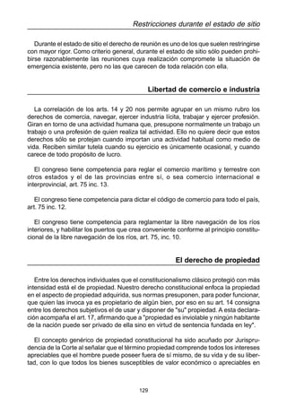 129
Restricciones durante el estado de sitio
Durante el estado de sitio el derecho de reunión es uno de los que suelen restringirse
con mayor rigor. Como criterio general, durante el estado de sitio sólo pueden prohi-
birse razonablemente las reuniones cuya realización compromete la situación de
emergencia existente, pero no las que carecen de toda relación con ella.
Libertad de comercio e industria
La correlación de los arts. 14 y 20 nos permite agrupar en un mismo rubro los
derechos de comercia, navegar, ejercer industria lícita, trabajar y ejercer profesión.
Giran en torno de una actividad humana que, presupone normalmente un trabajo un
trabajo o una profesión de quien realiza tal actividad. Ello no quiere decir que estos
derechos sólo se protejan cuando importan una actividad habitual como medio de
vida. Reciben similar tutela cuando su ejercicio es únicamente ocasional, y cuando
carece de todo propósito de lucro.
El congreso tiene competencia para reglar el comercio marítimo y terrestre con
otros estados y el de las provincias entre sí, o sea comercio internacional e
interprovincial, art. 75 inc. 13.
El congreso tiene competencia para dictar el código de comercio para todo el país,
art. 75 inc. 12.
El congreso tiene competencia para reglamentar la libre navegación de los ríos
interiores, y habilitar los puertos que crea conveniente conforme al principio constitu-
cional de la libre navegación de los ríos, art. 75, inc. 10.
El derecho de propiedad
Entre los derechos individuales que el constitucionalismo clásico protegió con más
intensidad está el de propiedad. Nuestro derecho constitucional enfoca la propiedad
en el aspecto de propiedad adquirida, sus normas presuponen, para poder funcionar,
que quien las invoca ya es propietario de algún bien, por eso en su art. 14 consigna
entre los derechos subjetivos el de usar y disponer de "su" propiedad. A esta declara-
ción acompaña el art. 17, afirmando que a "propiedad es inviolable y ningún habitante
de la nación puede ser privado de ella sino en virtud de sentencia fundada en ley".
El concepto genérico de propiedad constitucional ha sido acuñado por Jurispru-
dencia de la Corte al señalar que el término propiedad comprende todos los intereses
apreciables que el hombre puede poseer fuera de sí mismo, de su vida y de su liber-
tad, con lo que todos los bienes susceptibles de valor económico o apreciables en
 