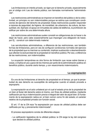 131
Las limitaciones en interés privado, se rigen por el derecho privado, especialmente
por el código civil. Las de interés público, son llamadas normalmente "administrati-
vas".
Las restricciones administrativas se imponen en beneficio del público o de la colec-
tividad, en principio no son indemnizables porque se estima que constituyen condi-
ciones de ejercicio del derecho de propiedad. Estas restricciones pueden responder
a razones de seguridad, de higiene, de moralidad, de urbanismo, de cultura, de tran-
quilidad, etc. Ejemplo: el apoyo en inmuebles de cables de teléfonos, la prohibición de
edificar por sobre de una determinada altura.
Las restricciones administrativas suelen consistir en obligaciones de no hacer o de
dejar de hacer, pero cabe ocasionalmente que impongan una obligación de hacer,
por Ej. : construir con determinado material.
Las servidumbres administrativas, a diferencia de las restricciones, son también
formas de limitaciones, pero en ves de configurar condiciones normales del ejercicio
de la propiedad que no merman su contenido, implican sustracción o desmembración
que afectan la exclusividad de la propiedad en beneficio público. Por eso, a diferencia
de las restricciones, son indemnizables.
La ocupación temporánea es otra forma de limitación que recae sobre bienes y
cosas, e implica el uso y goce de los mismos por parte de la administración pública en
beneficio público, durante cierto tiempo, y con resarcimiento indemnizatorio.
La expropiación
Es una de las limitaciones al derecho de propiedad en el tiempo, ya que la perpe-
tuidad de ese derecho es susceptible de extinguirse cuando el estado procede a
expropiarlo.
La expropiación es el acto unilateral por el cual el estado priva de la propiedad de
un bien al titular del derecho sobre el mismo, con fines de utilidad pública, mediante
calificación por ley e indemnización previa e integral del valor de aquel bien. El funda-
mento de la expropiación radica en: el bien común como fin del estado; el carácter
relativo de la propiedad privada con función social.
El art. 17 de la CN reza "la expropiación por causa de utilidad pública debe ser
calificada por ley y previamente indemnizada".
El proceso expropiatorio consta de diferentes etapas:
- La calificación legislativa de la utilidad pública: la CN exige la ley del congreso
que declara la utilidad pública.
 