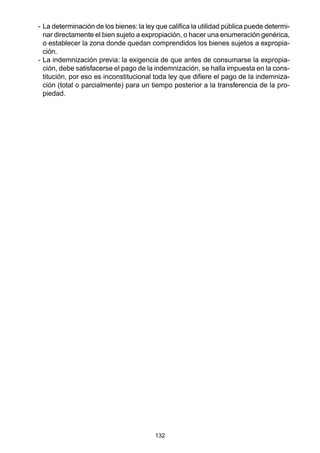132
- La determinación de los bienes: la ley que califica la utilidad pública puede determi-
nar directamente el bien sujeto a expropiación, o hacer una enumeración genérica,
o establecer la zona donde quedan comprendidos los bienes sujetos a expropia-
ción.
- La indemnización previa: la exigencia de que antes de consumarse la expropia-
ción, debe satisfacerse el pago de la indemnización, se halla impuesta en la cons-
titución, por eso es inconstitucional toda ley que difiere el pago de la indemniza-
ción (total o parcialmente) para un tiempo posterior a la transferencia de la pro-
piedad.
 