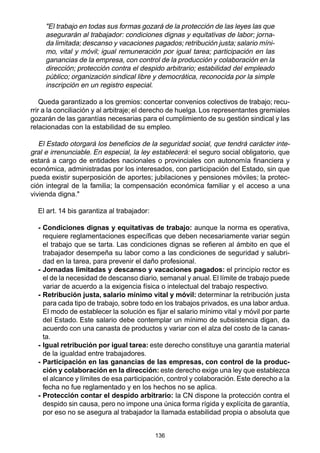 136
"El trabajo en todas sus formas gozará de la protección de las leyes las que
asegurarán al trabajador: condiciones dignas y equitativas de labor; jorna-
da limitada; descanso y vacaciones pagados; retribución justa; salario míni-
mo, vital y móvil; igual remuneración por igual tarea; participación en las
ganancias de la empresa, con control de la producción y colaboración en la
dirección; protección contra el despido arbitrario; estabilidad del empleado
público; organización sindical libre y democrática, reconocida por la simple
inscripción en un registro especial.
Queda garantizado a los gremios: concertar convenios colectivos de trabajo; recu-
rrir a la conciliación y al arbitraje; el derecho de huelga. Los representantes gremiales
gozarán de las garantías necesarias para el cumplimiento de su gestión sindical y las
relacionadas con la estabilidad de su empleo.
El Estado otorgará los beneficios de la seguridad social, que tendrá carácter inte-
gral e irrenunciable. En especial, la ley establecerá: el seguro social obligatorio, que
estará a cargo de entidades nacionales o provinciales con autonomía financiera y
económica, administradas por los interesados, con participación del Estado, sin que
pueda existir superposición de aportes; jubilaciones y pensiones móviles; la protec-
ción integral de la familia; la compensación económica familiar y el acceso a una
vivienda digna."
El art. 14 bis garantiza al trabajador:
- Condiciones dignas y equitativas de trabajo: aunque la norma es operativa,
requiere reglamentaciones específicas que deben necesariamente variar según
el trabajo que se tarta. Las condiciones dignas se refieren al ámbito en que el
trabajador desempeña su labor como a las condiciones de seguridad y salubri-
dad en la tarea, para prevenir el daño profesional.
- Jornadas limitadas y descanso y vacaciones pagados: el principio rector es
el de la necesidad de descanso diario, semanal y anual. El límite de trabajo puede
variar de acuerdo a la exigencia física o intelectual del trabajo respectivo.
- Retribución justa, salario mínimo vital y móvil: determinar la retribución justa
para cada tipo de trabajo, sobre todo en los trabajos privados, es una labor ardua.
El modo de establecer la solución es fijar el salario mínimo vital y móvil por parte
del Estado. Este salario debe contemplar un mínimo de subsistencia digan, da
acuerdo con una canasta de productos y variar con el alza del costo de la canas-
ta.
- Igual retribución por igual tarea: este derecho constituye una garantía material
de la igualdad entre trabajadores.
- Participación en las ganancias de las empresas, con control de la produc-
ción y colaboración en la dirección: este derecho exige una ley que establezca
el alcance y límites de esa participación, control y colaboración. Este derecho a la
fecha no fue reglamentado y en los hechos no se aplica.
- Protección contar el despido arbitrario: la CN dispone la protección contra el
despido sin causa, pero no impone una única forma rígida y explícita de garantía,
por eso no se asegura al trabajador la llamada estabilidad propia o absoluta que
 
