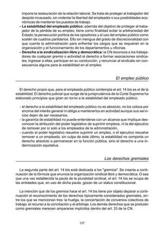 137
impone la restauración de la relación laboral. Se trata de proteger al trabajador del
despido incausado, sin violentar la libertad del empleador o sus posibilidades eco-
nómicas de mantener los puestos de trabajo.
- La estabilidad del empleado público: además del objetivo de proteger al traba-
jador de la pérdida de su empleo, tiene como finalidad evitar la arbitrariedad del
Estado; la persecución política de los opositores y el uso del empleo público como
sostén de cuadros partidarios. Ello sin mengua del grado de discrecionalidad con
que cuenta la administración para enfrentar los cargos que se requieran en la
organización y el funcionamiento de los departamentos u oficinas.
- Derecho a la sindicalización libre y democrática: la CN reconoce a los trabaja-
dores de cualquier gremio o actividad el derecho a formar asociaciones sindica-
les; ingresar a ellas; participar en su conducción, y renunciar al sindicato sin con-
secuencia alguna para la estabilidad en el empleo.
El empleo público
El derecho propio que, para el empleado público contempla el art. 14 bis es el de la
estabilidad. El derecho judicial que surge de la jurisprudencia de la Corte Suprema ha
elaborado principios que giran en torno a la estabilidad del empleado público:
- el derecho a la estabilidad del empleado público no es absoluto, no los coloca por
encima del interés general ni obliga a mantenerlos en actividad aunque sus servi-
cios dejen de ser necesarios,
- la garantía de estabilidad no puede entenderse con un alcance que implique des-
conocer la atribución del poder legislativo de suprimir empleos, ni la del ejecutivo
de remover por sí solo a los empleados de la administración,
- cuando el poder legislativo resuelve suprimir un empleo, o el ejecutivo resuelve
remover a un empleado, sin culpa de éste último, la estabilidad no comporta un
derecho absoluto a permanecer en la función pública, sino el derecho a una in-
demnización equitativa.
Los derechos gremiales
La segunda parte del art. 14 bis está dedicada a los "gremios". Se inserta a conti-
nuación de la fórmula que enuncia la organización sindical libre y democrática. O sea
que una vez establecida la pauta de la pluralidad sindical, el art. 14 bis se ocupa de
las entidades que, en uso de dicha pauta, gozan de un status constitucional.
La mención que de los gremios hace el art. 14 bis tiene por objeto deparar a conti-
nuación el reconocimiento de los derechos típicamente considerados gremiales, en-
tre los que se mencionan tres: la huelga, la concertación de convenios colectivos de
trabajo, el recurso a la conciliación y el arbitraje. Los demás derechos que se postulan
como gremiales merecen ampararse implícitos dentro del art. 33 de la CN.
 
