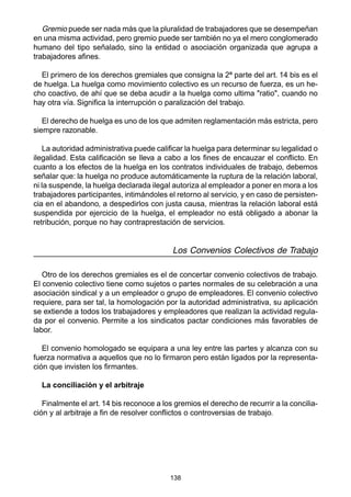 138
Gremio puede ser nada más que la pluralidad de trabajadores que se desempeñan
en una misma actividad, pero gremio puede ser también no ya el mero conglomerado
humano del tipo señalado, sino la entidad o asociación organizada que agrupa a
trabajadores afines.
El primero de los derechos gremiales que consigna la 2ª parte del art. 14 bis es el
de huelga. La huelga como movimiento colectivo es un recurso de fuerza, es un he-
cho coactivo, de ahí que se deba acudir a la huelga como ultima "ratio", cuando no
hay otra vía. Significa la interrupción o paralización del trabajo.
El derecho de huelga es uno de los que admiten reglamentación más estricta, pero
siempre razonable.
La autoridad administrativa puede calificar la huelga para determinar su legalidad o
ilegalidad. Esta calificación se lleva a cabo a los fines de encauzar el conflicto. En
cuanto a los efectos de la huelga en los contratos individuales de trabajo, debemos
señalar que: la huelga no produce automáticamente la ruptura de la relación laboral,
ni la suspende, la huelga declarada ilegal autoriza al empleador a poner en mora a los
trabajadores participantes, intimándoles el retorno al servicio, y en caso de persisten-
cia en el abandono, a despedirlos con justa causa, mientras la relación laboral está
suspendida por ejercicio de la huelga, el empleador no está obligado a abonar la
retribución, porque no hay contraprestación de servicios.
Los Convenios Colectivos de Trabajo
Otro de los derechos gremiales es el de concertar convenio colectivos de trabajo.
El convenio colectivo tiene como sujetos o partes normales de su celebración a una
asociación sindical y a un empleador o grupo de empleadores. El convenio colectivo
requiere, para ser tal, la homologación por la autoridad administrativa, su aplicación
se extiende a todos los trabajadores y empleadores que realizan la actividad regula-
da por el convenio. Permite a los sindicatos pactar condiciones más favorables de
labor.
El convenio homologado se equipara a una ley entre las partes y alcanza con su
fuerza normativa a aquellos que no lo firmaron pero están ligados por la representa-
ción que invisten los firmantes.
La conciliación y el arbitraje
Finalmente el art. 14 bis reconoce a los gremios el derecho de recurrir a la concilia-
ción y al arbitraje a fin de resolver conflictos o controversias de trabajo.
 