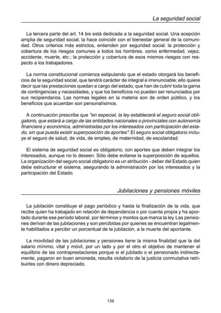 139
La seguridad social
La tercera parte del art. 14 bis está dedicada a la seguridad social. Una acepción
amplia de seguridad social, la hace coincidir con el bienestar general de la comuni-
dad. Otros criterios más estrictos, entienden por seguridad social: la protección y
cobertura de los riesgos comunes a todos los hombres, como enfermedad, vejez,
accidente, muerte, etc.; la protección y cobertura de esos mismos riesgos con res-
pecto a los trabajadores.
La norma constitucional comienza estipulando que el estado otorgará los benefi-
cios de la seguridad social, que tendrá carácter de integral e irrenunciable; ello quiere
decir que las prestaciones quedan a cargo del estado, que han de cubrir toda la gama
de contingencias y necesidades, y que los beneficios no pueden ser renunciados por
sus recipiendarios. Las normas legales en la materia son de orden público, y los
beneficios que acuerdan son personalísimos.
A continuación prescribe que "en especial, la ley establecerá el seguro social obli-
gatorio, que estará a cargo de las entidades nacionales o provinciales con autonomía
financiera y económica, administradas por los interesados con participación del esta-
do, sin que pueda existir superposición de aportes". El seguro social obligatorio inclu-
ye el seguro de salud, de vida, de empleo, de maternidad, de escolaridad.
El sistema de seguridad social es obligatorio, con aportes que deben integrar los
interesados, aunque no lo deseen. Sólo debe evitarse la superposición de aquellos.
La organización del seguro social obligatorio es un atribución - deber del Estado quien
debe estructurar el sistema, asegurando la administración por los interesados y la
participación del Estado.
Jubilaciones y pensiones móviles
La jubilación constituye el pago periódico y hasta la finalización de la vida, que
recibe quien ha trabajado en relación de dependencia o por cuenta propia y ha apor-
tado durante ese período laboral, por términos y montos que marca la ley. Las pensio-
nes derivan de las jubilaciones y son percibidas por quienes se encuentran legalmen-
te habilitados a percibir un porcentual de la jubilación, a la muerte del aportante.
La movilidad de las jubilaciones y pensiones tiene la misma finalidad que la del
salario mínimo, vital y móvil, por un lado y por el otro el objetivo de mantener el
equilibrio de las contraprestaciones porque si el jubilado o el pensionado indirecta-
mente, pagaron en buen amoneda, resulta violatorio de la justicia conmutativa retri-
buirles con dinero depreciado.
 