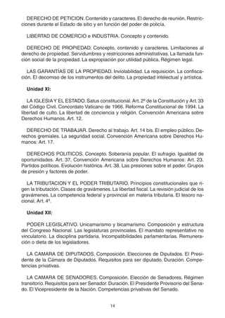 14
DERECHO DE PETICION. Contenido y caracteres.El derecho de reunión. Restric-
ciones durante el Estado de sitio y en función del poder de policía.
LIBERTAD DE COMERCIO e INDUSTRIA. Concepto y contenido.
DERECHO DE PROPIEDAD. Concepto, contenido y caracteres. Limitaciones al
derecho de propiedad. Servidumbres y restricciones administrativas. La llamada fun-
ción social de la propiedad. La expropiación por utilidad pública. Régimen legal.
LAS GARANTÍAS DE LA PROPIEDAD. Inviolabilidad. La requisición. La confisca-
ción. El decomiso de los instrumentos del delito. La propiedad intelectual y artística.
Unidad XI:
LA IGLESIAY EL ESTADO. Satus constitucional. Art. 2º de la Constitución y Art. 33
del Código Civil. Concordato Vaticano de 1966. Reforma Constitucional de 1994. La
libertad de culto. La libertad de conciencia y religión. Convención Americana sobre
Derechos Humanos. Art. 12.
DERECHO DE TRABAJAR. Derecho al trabajo. Art. 14 bis. El empleo público. De-
rechos gremiales. La seguridad social. Convención Americana sobre Derechos Hu-
manos: Art. 17.
DERECHOS POLITICOS. Concepto. Soberanía popular. El sufragio. Igualdad de
oportunidades. Art. 37. Convención Americana sobre Derechos Humanos: Art. 23.
Partidos políticos. Evolución histórica. Art. 38. Las presiones sobre el poder. Grupos
de presión y factores de poder.
LA TRIBUTACION Y EL PODER TRIBUTARIO. Principios constitucionales que ri-
gen la tributación. Clases de gravámenes. La libertad fiscal. La revisión judicial de los
gravámenes. La competencia federal y provincial en materia tributaria. El tesoro na-
cional. Art. 4º.
Unidad XII:
PODER LEGISLATIVO. Unicamarismo y bicamarismo. Composición y estructura
del Congreso Nacional. Las legislaturas provinciales. El mandato representativo no
vinculatorio. La disciplina partidaria. Incompatibilidades parlamentarias. Remunera-
ción o dieta de los legisladores.
LA CAMARA DE DIPUTADOS. Composición. Elecciones de Diputados. El Presi-
dente de la Cámara de Diputados. Requisitos para ser diputado. Duración. Compe-
tencias privativas.
LA CAMARA DE SENADORES. Composición. Elección de Senadores. Régimen
transitorio. Requisitos para ser Senador. Duración. El Presidente Provisorio del Sena-
do. El Vicepresidente de la Nación. Competencias privativas del Senado.
 