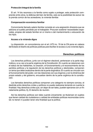140
Protección Integral de la familia
El art. 14 bis reconoce a la familia como sujeto a proteger, esta protección com-
prende entre otros, la defensa del bien de familia, esto es la posibilidad de excluir de
la prenda común de los acreedores, la vivienda familiar.
Compensación económica familiar
Comúnmente llamado salario familiar consiste en una asignación dineraria que se
adiciona al sueldo percibido por el trabajador. Procuran sostener necesidades espe-
ciales, propias del estado familiar en sí mismo o del mantenimiento o educación de
los hijos.
Acceso a la vivienda digna
La disposición, en concordancia con el art. A75 inc. 19 de la CN pone en cabeza
del Estado el diseño de políticas públicas para facilitar el acceso a una vivienda digna.
Derechos políticos
Los derechos políticos, junto con el régimen electoral, pertenecen a la parte dog-
mática y a su vez a la parte orgánica de la Constitución. En cuanto se relacionan con
el status de los habitantes, la creación, el funcionamiento y el reconocimiento de los
partidos políticos y la regulación de los derechos políticos y electorales, componen
un tema que debe analizarse dentro de la parte dogmática.En cuanto se vinculan con
el funcionamiento del poder, con las relaciones con sus órganos y con la dinámica del
propio estado y del gobierno, encuadran dentro de la parte orgánica de la constitu-
ción.
Los llamados derechos políticos componen una categoría no siempre concisa, el
deslinde entre derechos civiles y políticos no puede realizarse teniendo en cuenta la
finalidad. Hay derechos civiles que, sin dejar de ser tales, pueden ejercerse con un fin
netamente político, Ej. El derecho de reunión.
Así los derechos políticos son tales cuando únicamente: se titularizan en sujetos
que tienen calidad de ciudadanos o calidad de entidades políticas reconocidas como
tal; no tienen ni pueden tener otra finalidad que la política.
 