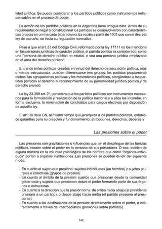 142
lidad jurídica. Se puede considerar a los partidos políticos como instrumentos indis-
pensables en el proceso de poder.
La acción de los partidos políticos en la Argentina tiene antigua data. Antes de su
reglamentación legal o constitucional los partidos se desenvolvieron con característi-
cas propias en un marcado bipartidismo. Es recién a partir de 1931 que con el decreto
ley de ese año, se inicia su regulación normativa.
Pese a que el art. 33 del Código Civil, reformado por la ley 17711 no los menciona
en las personas jurídicas de carácter público, el partido político es considerado, como
una "persona de derecho público no estatal, o sea una persona jurídica emplazada
en el área del derecho público".
Entre los entes políticos creados en virtud del derecho de asociación política, más
o menos estructurada, pueden diferenciarse tres grupos: los partidos propiamente
dichos, las agrupaciones políticas y los movimientos políticos, otorgándose a los par-
tidos políticos el derecho al reconocimiento de su personalidad jurídico política y de
derecho privado.
La ley 23.398 art. 2º, considera que los partidos políticos son instrumentos necesa-
rios para la formulación y realización de la política nacional y a ellos les incumbe, en
forma exclusiva, la nominación de candidatos para cargos electivos por disposición
de aquella ley..
El art. 38 de la CN, al mismo tiempo que jerarquiza a los partidos políticos, estable-
ce garantías para su creación y funcionamiento, atribuciones, derechos, deberes y
Las presiones sobre el poder
Las presiones son gravitaciones o influencias que, en el despliegue de las fuerzas
políticas, recaen sobre el poder en la persona de sus portadores. O sea, inciden de
alguna manera en la voluntad psicológica de los hombre que como "órganos-indivi-
duos" portan a órganos instituciones. Las presiones se pueden dividir del siguiente
modo:
- En cuanto al sujeto que presiona: sujetos individuales (un hombre) y sujetos plu-
rales o colectivos (grupos de presión).
- En cuanto al ámbito de la presión: sujetos que presionan desde la comunidad
gobernada y sujetos que presionan desde el poder formando parte de sus órga-
nos o estructuras.
- En cuanto a la dirección que la presión toma: de arriba hacia abajo (el presidente
presiona a un partido), o desde abajo hacia arriba (el partido presiona al presi-
dente).
- En cuanto a los destinatarios de la presión: directamente sobre el poder, e indi-
rectamente a través de intermediarios (presiones sobre partidos).
 